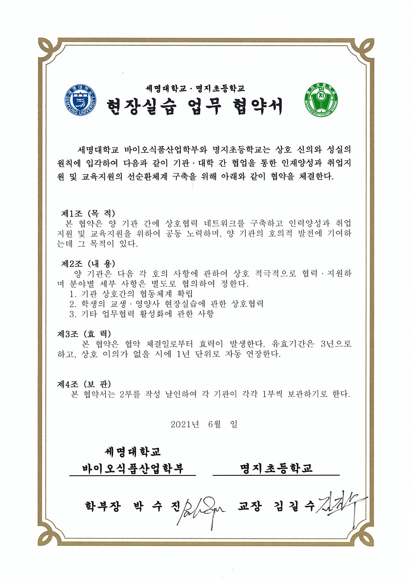 세명대학교 명지대학교 현장실습 업무 협약서세명대학교 바이오식품산업학부와 명지초등학교는 상호 신의와 성실의 원칙에 입각하여 다음과 같이 기관 대학 간 협업을 통한인재양성과 취업지원 및 교육지원의 선순환체계 구축을 위해 아래와 같이 협약을 체결한다.1. 기관 상호간의 협동체계 확립2. 학생의 교생 영양사 현장실습에 관한 상호협력3. 기타 업무협력 활성화에 관한 사항본 협약은 협약 체결일인 2021년 6월부터 효력이 발생한다.유효기간은 3년으로 하고 상호 이의가 없을 시 1년 단위로 자동 연장